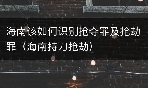 海南该如何识别抢夺罪及抢劫罪（海南持刀抢劫）