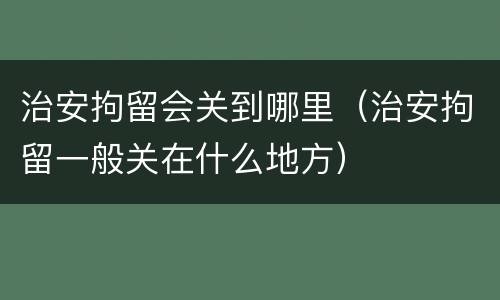 治安拘留会关到哪里（治安拘留一般关在什么地方）