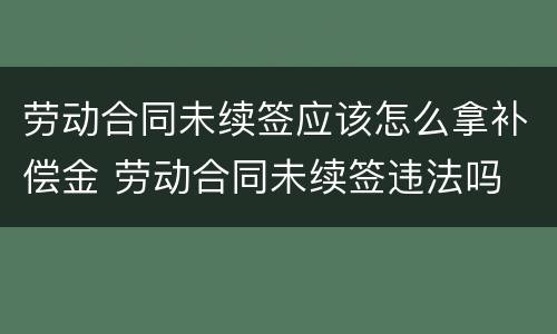 劳动合同未续签应该怎么拿补偿金 劳动合同未续签违法吗