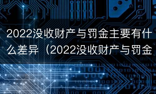 2022没收财产与罚金主要有什么差异（2022没收财产与罚金主要有什么差异呢）