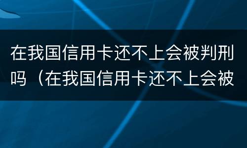 在我国信用卡还不上会被判刑吗（在我国信用卡还不上会被判刑吗）