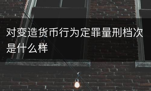 对变造货币行为定罪量刑档次是什么样