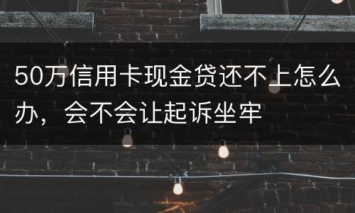 50万信用卡现金贷还不上怎么办,会不会让起诉坐牢