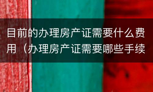 目前的办理房产证需要什么费用（办理房产证需要哪些手续费）