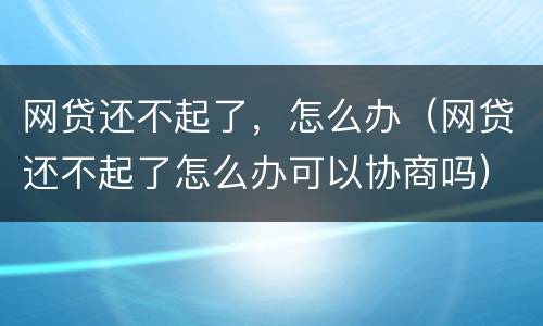 网贷还不起了，怎么办（网贷还不起了怎么办可以协商吗）