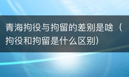 青海拘役与拘留的差别是啥（拘役和拘留是什么区别）