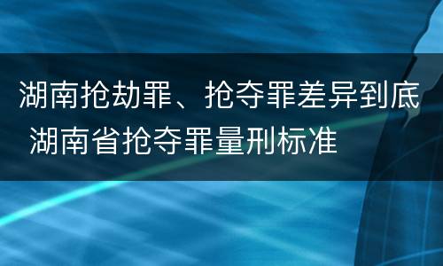 湖南抢劫罪、抢夺罪差异到底 湖南省抢夺罪量刑标准