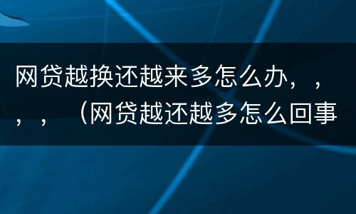 网贷越换还越来多怎么办，，，，（网贷越还越多怎么回事）