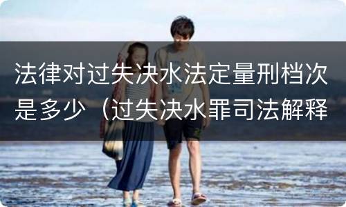 法律对过失决水法定量刑档次是多少（过失决水罪司法解释）