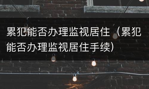 累犯能否办理监视居住（累犯能否办理监视居住手续）