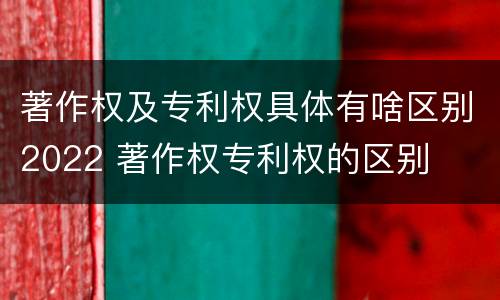 著作权及专利权具体有啥区别2022 著作权专利权的区别
