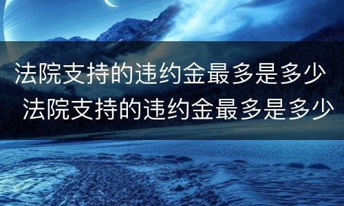 法院支持的违约金最多是多少 法院支持的违约金最多是多少呢