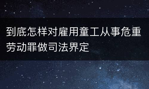 到底怎样对雇用童工从事危重劳动罪做司法界定