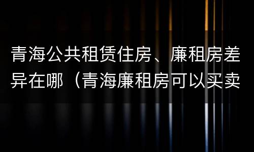 青海公共租赁住房、廉租房差异在哪（青海廉租房可以买卖吗）