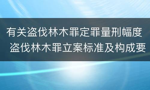 有关盗伐林木罪定罪量刑幅度 盗伐林木罪立案标准及构成要件