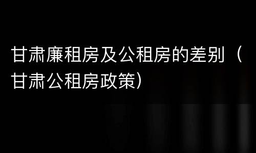 甘肃廉租房及公租房的差别（甘肃公租房政策）