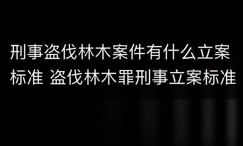 刑事盗伐林木案件有什么立案标准 盗伐林木罪刑事立案标准