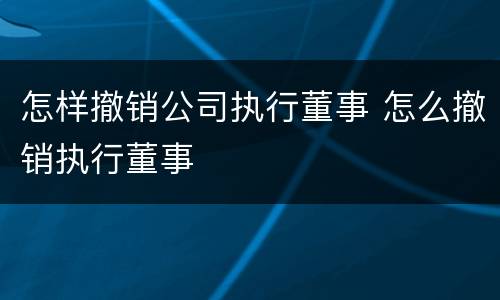 怎样撤销公司执行董事 怎么撤销执行董事