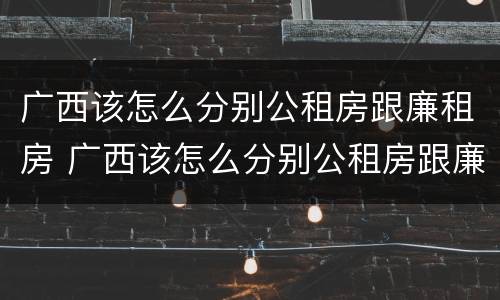 广西该怎么分别公租房跟廉租房 广西该怎么分别公租房跟廉租房的区别