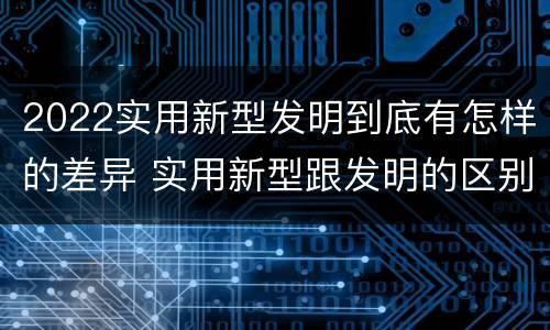 2022实用新型发明到底有怎样的差异 实用新型跟发明的区别