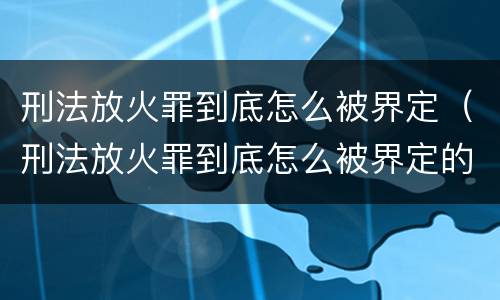 刑法放火罪到底怎么被界定（刑法放火罪到底怎么被界定的）