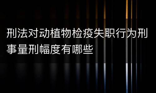 刑法对动植物检疫失职行为刑事量刑幅度有哪些