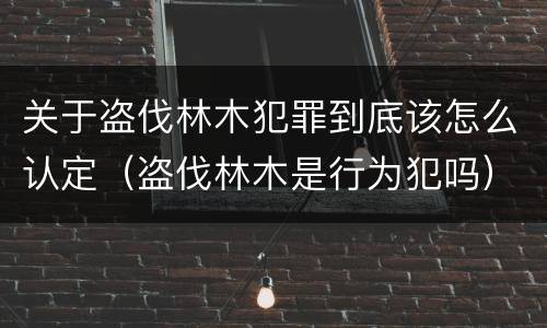 关于盗伐林木犯罪到底该怎么认定（盗伐林木是行为犯吗）