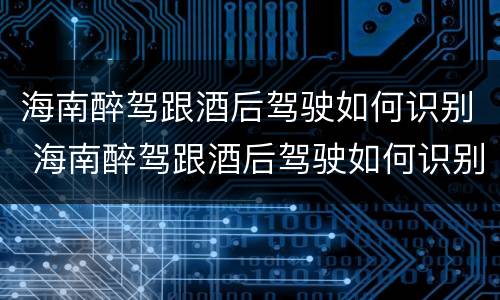 海南醉驾跟酒后驾驶如何识别 海南醉驾跟酒后驾驶如何识别判刑
