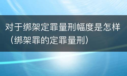 对于绑架定罪量刑幅度是怎样（绑架罪的定罪量刑）