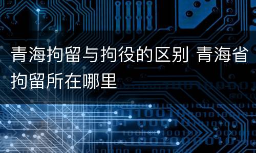 青海拘留与拘役的区别 青海省拘留所在哪里
