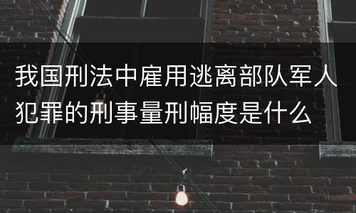 我国刑法中雇用逃离部队军人犯罪的刑事量刑幅度是什么