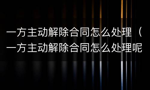 一方主动解除合同怎么处理（一方主动解除合同怎么处理呢）