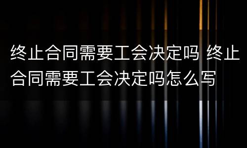 终止合同需要工会决定吗 终止合同需要工会决定吗怎么写