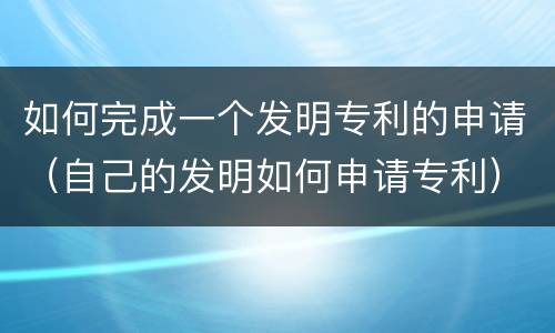 如何完成一个发明专利的申请（自己的发明如何申请专利）
