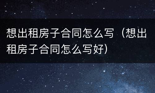 想出租房子合同怎么写（想出租房子合同怎么写好）