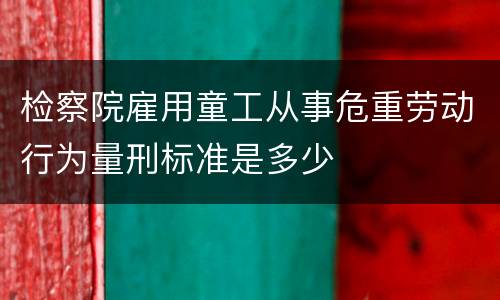 检察院雇用童工从事危重劳动行为量刑标准是多少