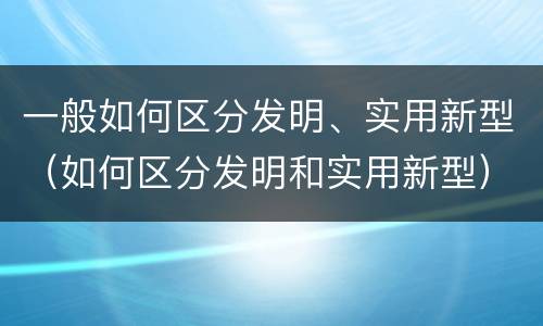 一般如何区分发明、实用新型（如何区分发明和实用新型）