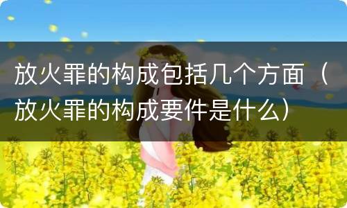 放火罪的构成包括几个方面（放火罪的构成要件是什么）