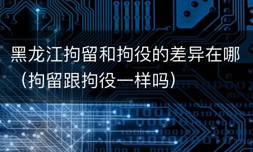 黑龙江拘留和拘役的差异在哪（拘留跟拘役一样吗）