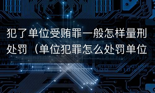 犯了单位受贿罪一般怎样量刑处罚（单位犯罪怎么处罚单位）