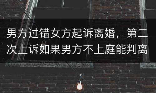 男方过错女方起诉离婚，第二次上诉如果男方不上庭能判离婚吗