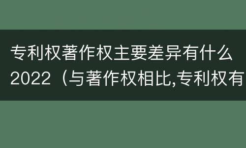 专利权著作权主要差异有什么2022（与著作权相比,专利权有哪些特征）