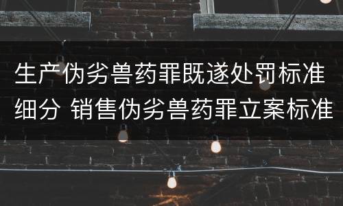 生产伪劣兽药罪既遂处罚标准细分 销售伪劣兽药罪立案标准