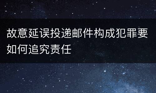 故意延误投递邮件构成犯罪要如何追究责任