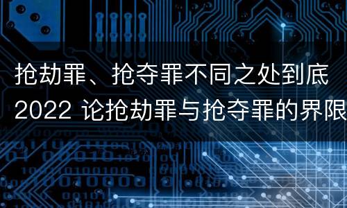 抢劫罪、抢夺罪不同之处到底2022 论抢劫罪与抢夺罪的界限
