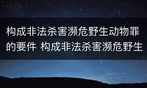 构成非法杀害濒危野生动物罪的要件 构成非法杀害濒危野生动物罪的要件是什么