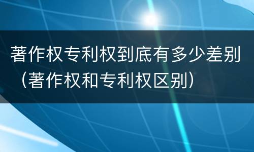 著作权专利权到底有多少差别（著作权和专利权区别）