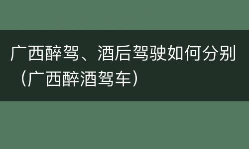 广西醉驾、酒后驾驶如何分别（广西醉酒驾车）