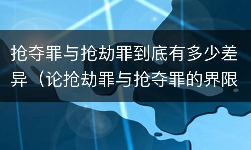 抢夺罪与抢劫罪到底有多少差异（论抢劫罪与抢夺罪的界限）