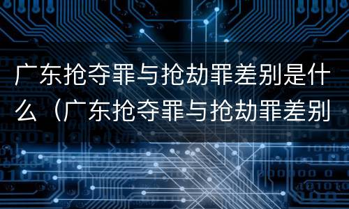 广东抢夺罪与抢劫罪差别是什么（广东抢夺罪与抢劫罪差别是什么呢）